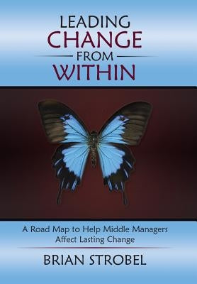 Leading Change From Within: A Road Map to Help Middle Managers Affect Lasting Change by Strobel, Brian