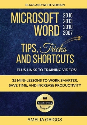 Microsoft Word 2007 2010 2013 2016 Tips Tricks and Shortcuts (Black & White Version): Work Smarter, Save Time, and Increase Productivity by Griggs, Amelia