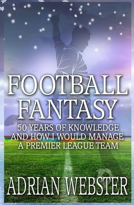 Football Fantasy: 50 Years of Knowledge and How I Would Manage a Premier League Team by Webster, Adrian