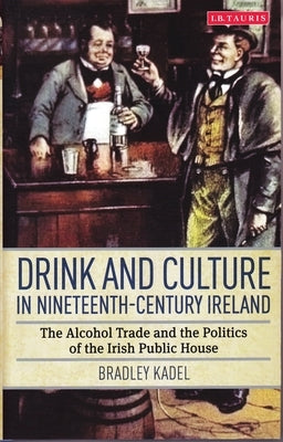 Drink and Culture in Nineteenth-Century Ireland: The Alcohol Trade and the Politics of the Irish Public House by Kadel, Bradley