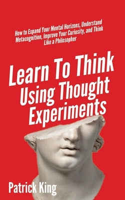 Learn To Think Using Thought Experiments: How to Expand Your Mental Horizons, Understand Metacognition, Improve Your Curiosity, and Think Like a Philo by King, Patrick