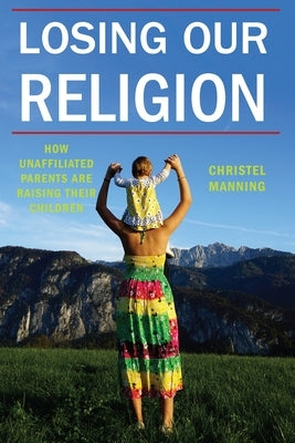 Losing Our Religion: How Unaffiliated Parents Are Raising Their Children by Manning, Christel J.