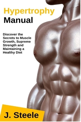 Hypertrophy Manual: Discover the Secrets to Muscle Growth, Supreme Strength and Maintaining a Healthy Diet by Steele, J.