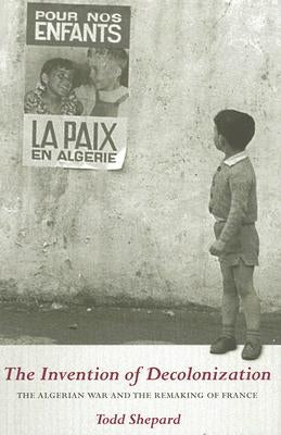 The Invention of Decolonization: The Algerian War and the Remaking of France by Shepard, Todd
