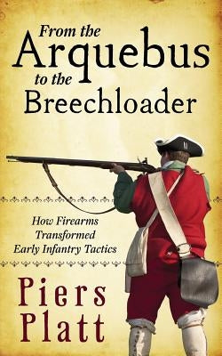 From the Arquebus to the Breechloader: How Firearms Transformed Early Infantry Tactics by Platt, Piers