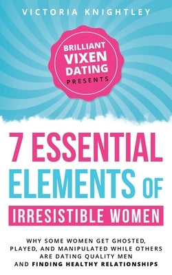 The 7 Essential Elements of Irresistible Women: Why some women get Ghosted, Played, and Manipulated while others are dating quality men and finding he by Knightley, Victoria