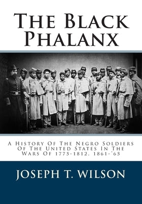 The Black Phalanx: A History Of The Negro Soldiers Of The United States In The Wars Of 1775-1812, 1861-'65 by Wilson, Joseph T.