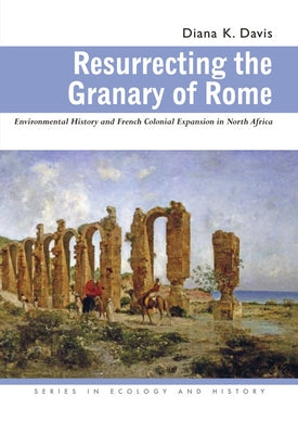 Resurrecting the Granary of Rome: Environmental History and French Colonial Expansion in North Africa by Davis, Diana K.