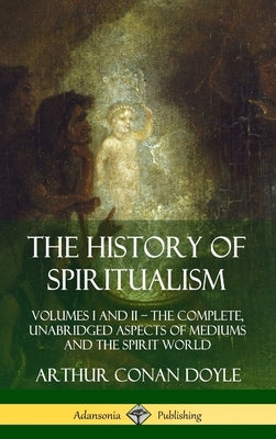 The History of Spiritualism: Volumes I and II - The Complete, Unabridged Aspects of Mediums and the Spirit World (Hardcover) by Doyle, Arthur Conan