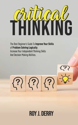 Critical Thinking: The Best Beginner's Guide To Improve Your Skills Of Problem Solving Logically. Increase Your Independent Thinking Skil by Derry, Roy J.