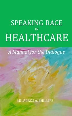 Speaking Race in Healthcare: A Manual for the Dialogue by Phillips, Milagros