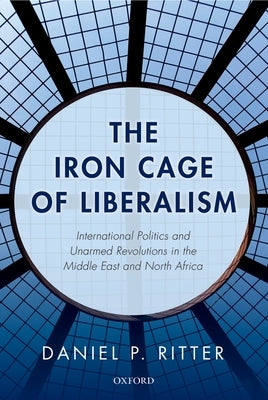 The Iron Cage of Liberalism: International Politics and Unarmed Revolutions in the Middle East and North Africa by Ritter, Daniel