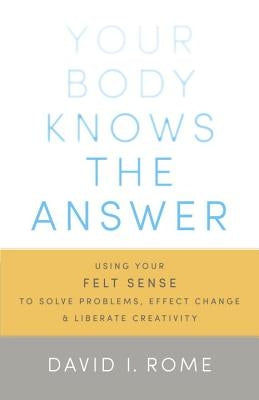 Your Body Knows the Answer: Using Your Felt Sense to Solve Problems, Effect Change, and Liberate Creativity by Rome, David I.