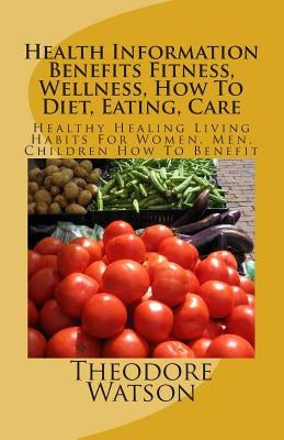 Health Information Benefits Fitness, Wellness, How To Diet, Eating, Care: Healthy Healing Living Habits For Women, Men, Children How To Benefit by Watson, Theodore