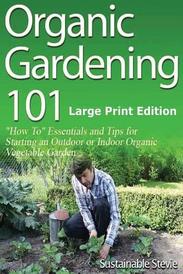 Organic Gardening 101 (Large Print Edition): ?How To? Essentials and Tips for Starting an Outdoor or Indoor Organic Vegetable Garden by Stevie, Sustainable