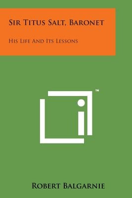 Sir Titus Salt, Baronet: His Life and Its Lessons by Balgarnie, Robert