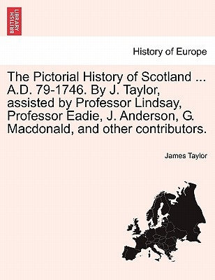 The Pictorial History of Scotland ... A.D. 79-1746. By J. Taylor, assisted by Professor Lindsay, Professor Eadie, J. Anderson, G. Macdonald, and other by Taylor, James