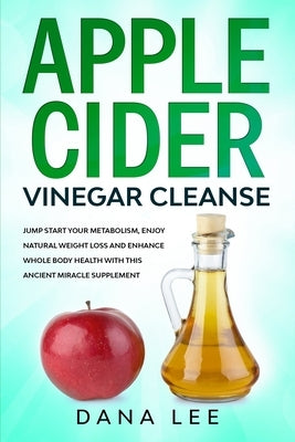 Apple Cider Vinegar Cleanse: Jump Start Your Metabolism, Enjoy Natural Weight Loss and Enhance Whole Body Health with This Ancient Miracle Suppleme by Lee, Dana
