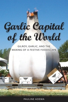 Garlic Capital of the World: Gilroy, Garlic, and the Making of a Festive Foodscape by Adema, Pauline