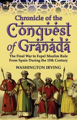 Chronicle of the Conquest of Granada: The Final War to Expel Muslim Rule from Spain During the 15th Century by Irving, Washington