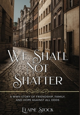 We Shall Not Shatter: A WWII Story of friendship, family, and hope against all odds by Stock, Elaine