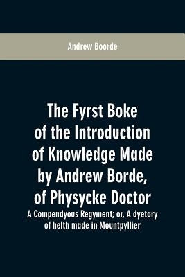 The fyrst boke of the introduction of knowledge made by Andrew Borde, of physycke doctor. A compendyous regyment: or, A dyetary of helth made in Mount by Boorde, Andrew