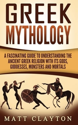 Greek Mythology: A Fascinating Guide to Understanding the Ancient Greek Religion with Its Gods, Goddesses, Monsters and Mortals by Clayton, Matt