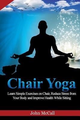 Chair Yoga: Learn Simple Exercises on Chair, Reduce Stress from Your Body and Improve Health While Sitting by McCall, John