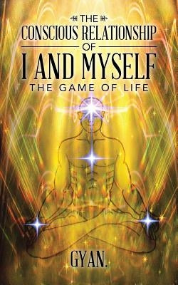 The Conscious Relationship of I and Myself: The Game of Life by Gyan
