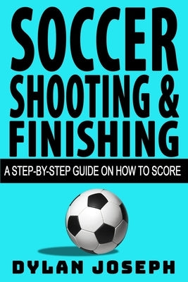 Soccer Shooting & Finishing: A Step-by-Step Guide on How to Score by Joseph, Dylan