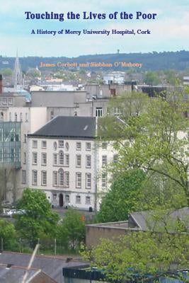 Touching the Lives of the Poor: A History of Mercy University Hospital, Cork, Ireland by O'Mahony, Siobhan