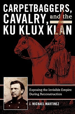 Carpetbaggers, Cavalry, and the Ku Klux Klan: Exposing the Invisible Empire During Reconstruction by Martinez, J. Michael