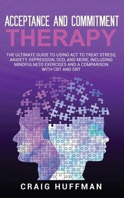 Acceptance and Commitment Therapy: The Ultimate Guide to Using ACT to Treat Stress, Anxiety, Depression, OCD, and More, Including Mindfulness Exercise by Huffman, Craig