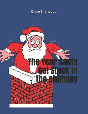 The Year Santa Got Stuck in the Chimney by Sherwood, Grace