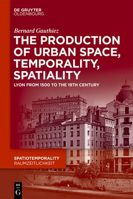 The Production of Urban Space, Temporality, and Spatiality: Lyons, 1500-1900 by Gauthiez, Bernard