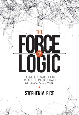 The Force of Logic: Using Formal Logic as a Tool in the Craft of Legal Argument by Rice, Stephen M.