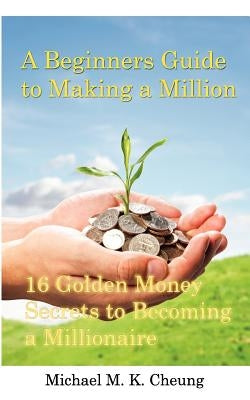 A Beginners Guide to Making a Million: 16 Golden Money Secrets to Becoming a Millionaire by Cheung, Michael