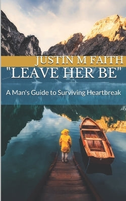 Leave Her Be: A Man's Guide to Surviving Heartbreak by Faith, Justin M.
