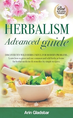 Herbalism Advanced guide: Discover Ten Wild Herbs useful for Modern Problems. Learn how to Grow and Use Common and Wild Herbs at Home for Herbal by Gladstar, Arin