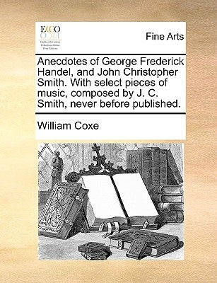 Anecdotes of George Frederick Handel, and John Christopher Smith. with Select Pieces of Music, Composed by J. C. Smith, Never Before Published. by Coxe, William