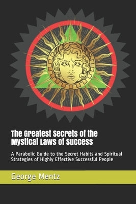 The Greatest Secrets of the Mystical Laws of Success: A Parabolic Guide to the Secret Habits and Spiritual Strategies of Highly Effective Successful P by Mentz, George