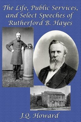 The Life, Public Services, and Select Speeches of Rutherford B. Hayes by Howard, J. Q.