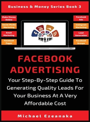 Facebook Advertising: Your Step-By-Step Guide To Generating Quality Leads For Your Business At A Very Affordable Cost by Ezeanaka, Michael