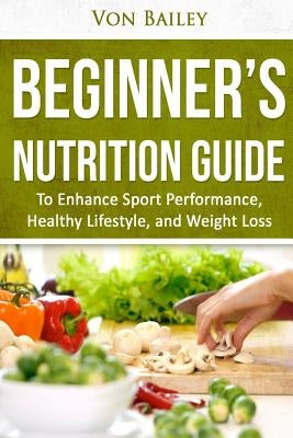 Nutrition: Beginners' Nutrition guide to Enhance Sport Performance, Healthy Lifestyle, and Weight Loss by Bailey, Von