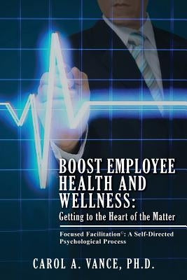 Boost Employee Health and Wellness: Getting to the Heart of the Matter: Focused Facilitation: A self-directed Psychological Process by Vance Ph. D., Carol A.