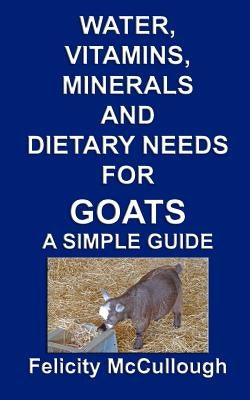 Water, Vitamins, Minerals And Dietary Needs For Goats A Simple Guide: Goat Knowledge by McCullough, Felicity