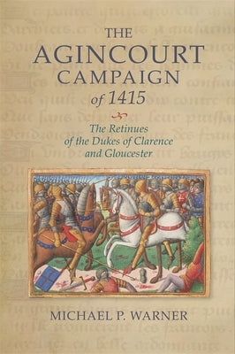 The Agincourt Campaign of 1415: The Retinues of the Dukes of Clarence and Gloucester by Warner, Michael P.