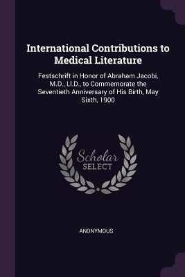 International Contributions to Medical Literature: Festschrift in Honor of Abraham Jacobi, M.D., Ll.D., to Commemorate the Seventieth Anniversary of H by Anonymous