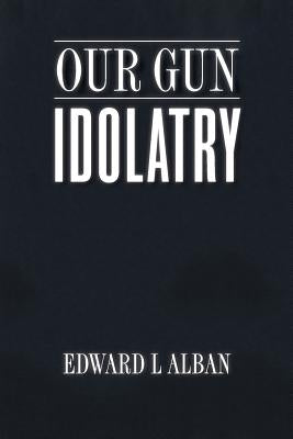 Our Gun Idolatry by Alban, Edward L.