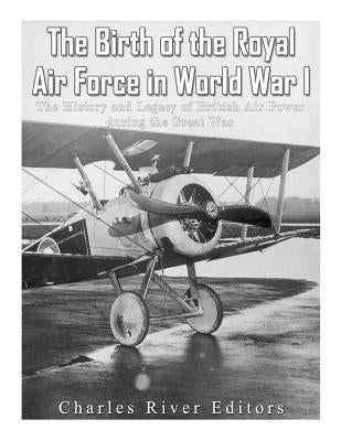 The Birth of the Royal Air Force in World War I: The History and Legacy of British Air Power during the Great War by Charles River Editors